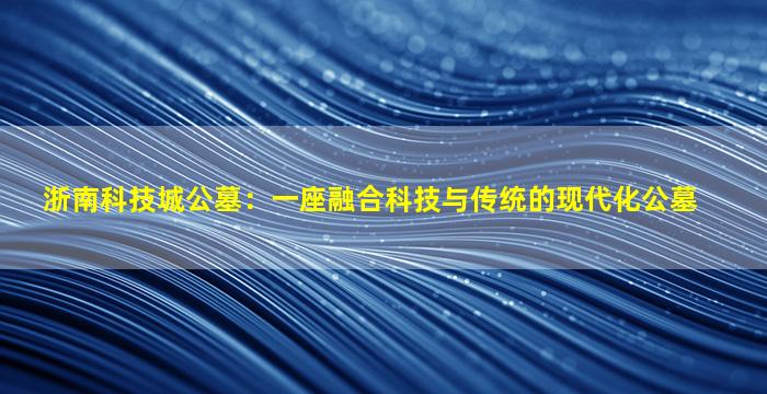 浙南科技城公墓：一座融合科技与传统的现代化公墓