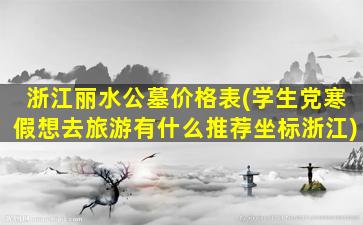浙江丽水公墓价格表(学生党寒假想去旅游有什么推荐坐标浙江)