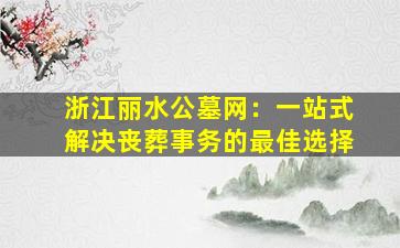 浙江丽水公墓网：一站式解决丧葬事务的最佳选择