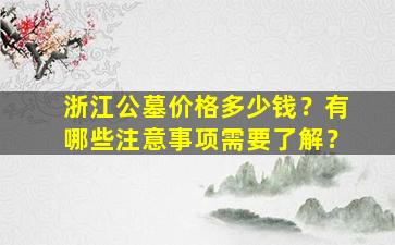 浙江公墓价格多少钱？有哪些注意事项需要了解？