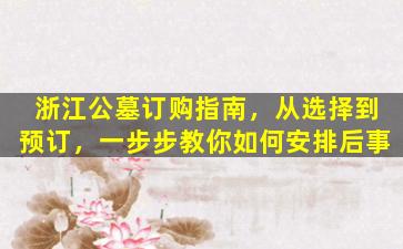 浙江公墓订购指南，从选择到预订，一步步教你如何安排后事
