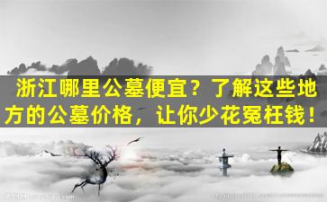 浙江哪里公墓便宜？了解这些地方的公墓价格，让你少花冤枉钱！
