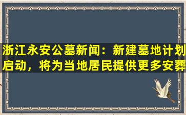 浙江永安公墓新闻：新建墓地计划启动，将为当地居民提供更多安葬选择