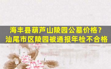 海丰县葫芦山陵园公墓价格？汕尾市区陵园被通报年检不合格