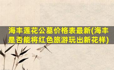 海丰莲花公墓价格表最新(海丰是否能将红色旅游玩出新花样)