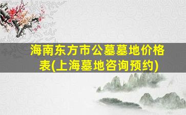 海南东方市公墓墓地价格表(上海墓地咨询预约)