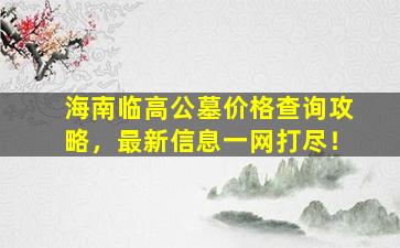 海南临高公墓价格查询攻略，最新信息一网打尽！