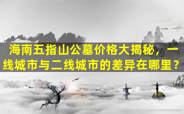 海南五指山公墓价格大揭秘，一线城市与二线城市的差异在哪里？