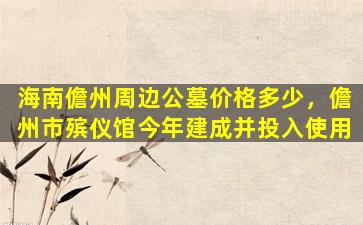 海南儋州周边公墓价格多少，儋州市殡仪馆今年建成并投入使用