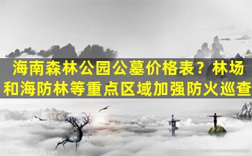 海南森林公园公墓价格表？林场和海防林等重点区域加强防火巡查