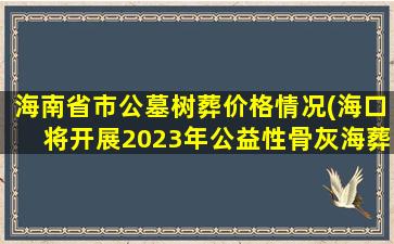 海南省市公墓树葬价格情况(海口将开展2023年公益性骨灰海葬活动)