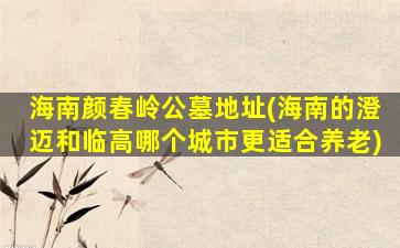 海南颜春岭公墓地址(海南的澄迈和临高哪个城市更适合养老)