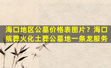 海口地区公墓价格表图片？海口殡葬火化土葬公墓地一条龙服务