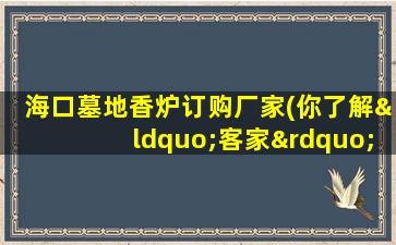海口墓地香炉订购厂家(你了解“客家”吗)
