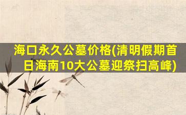 海口永久公墓价格(清明假期首日海南10大公墓迎祭扫高峰)