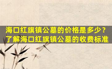 海口红旗镇公墓的价格是多少？了解海口红旗镇公墓的收费标准