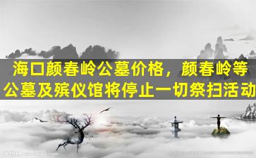 海口颜春岭公墓价格，颜春岭等公墓及殡仪馆将停止一切祭扫活动
