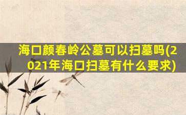 海口颜春岭公墓可以扫墓吗(2021年海口扫墓有什么要求)