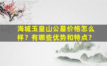 海城玉皇山公墓价格怎么样？有哪些优势和特点？