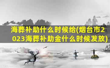 海葬补助什么时候给(烟台市2023海葬补助金什么时候发放)