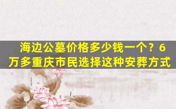 海边公墓价格多少钱一个？6万多重庆市民选择这种安葬方式