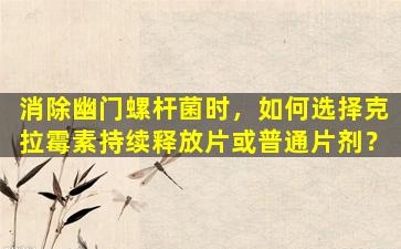消除幽门螺杆菌时，如何选择克拉霉素持续释放片或普通片剂？