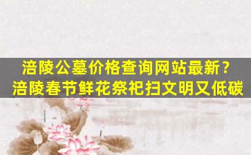 涪陵公墓价格查询网站最新？涪陵春节鲜花祭祀扫文明又低碳