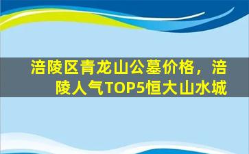 涪陵区青龙山公墓价格，涪陵人气TOP5恒大山水城