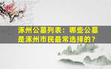 涿州公墓列表：哪些公墓是涿州市民最常选择的？