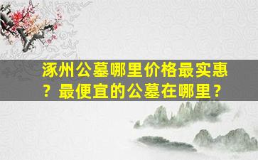 涿州公墓哪里价格最实惠？最便宜的公墓在哪里？