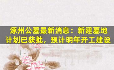 涿州公墓最新消息：新建墓地计划已获批，预计明年开工建设