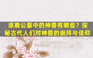 涿鹿公墓中的神兽有哪些？探秘古代人们对神兽的崇拜与信仰