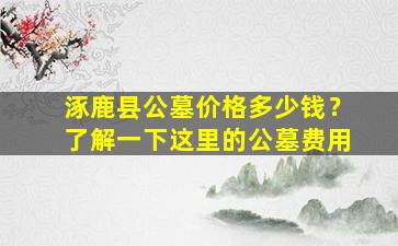涿鹿县公墓价格多少钱？了解一下这里的公墓费用