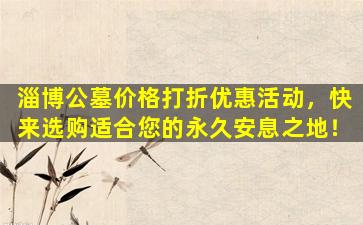 淄博公墓价格打折优惠活动，快来选购适合您的永久安息之地！