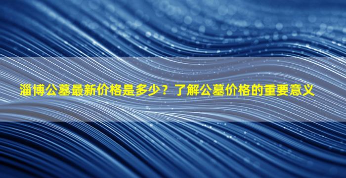 淄博公墓最新价格是多少？了解公墓价格的重要意义