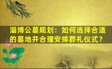 淄博公墓规划：如何选择合适的墓地并合理安排葬礼仪式？