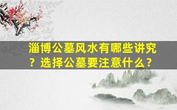 淄博公墓风水有哪些讲究？选择公墓要注意什么？