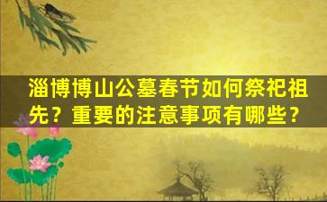 淄博博山公墓春节如何祭祀祖先？重要的注意事项有哪些？