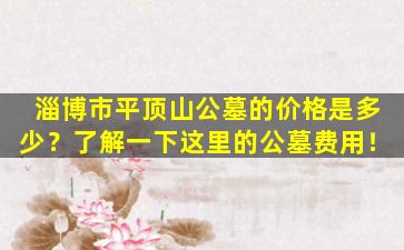 淄博市平顶山公墓的价格是多少？了解一下这里的公墓费用！