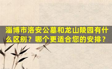 淄博市洛安公墓和龙山陵园有什么区别？哪个更适合您的安排？