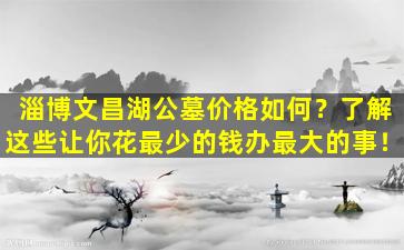 淄博文昌湖公墓价格如何？了解这些让你花最少的钱办最大的事！
