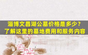 淄博文昌湖公墓价格是多少？了解这里的墓地费用和服务内容