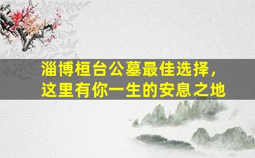 淄博桓台公墓最佳选择，这里有你一生的安息之地