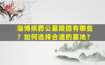 淄博殡葬公墓陵园有哪些？如何选择合适的墓地？