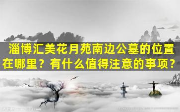 淄博汇美花月苑南边公墓的位置在哪里？有什么值得注意的事项？