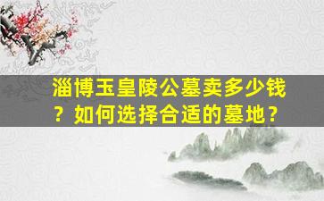 淄博玉皇陵公墓卖多少钱？如何选择合适的墓地？
