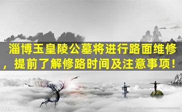 淄博玉皇陵公墓将进行路面维修，提前了解修路时间及注意事项！