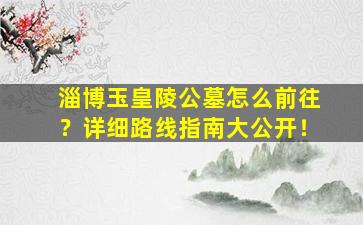 淄博玉皇陵公墓怎么前往？详细路线指南大公开！