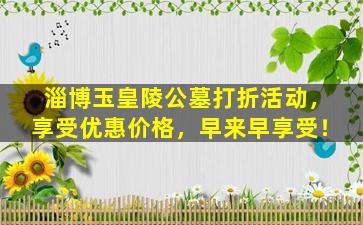 淄博玉皇陵公墓打折活动，享受优惠价格，早来早享受！