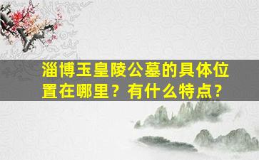 淄博玉皇陵公墓的具体位置在哪里？有什么特点？